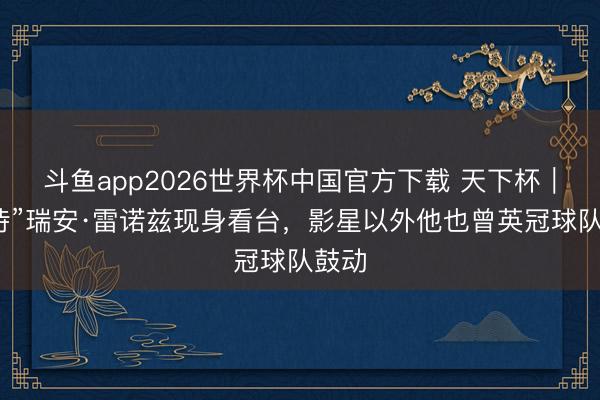 斗鱼app2026世界杯中国官方下载 天下杯｜“死侍”瑞安·雷诺兹现身看台，影星以外他也曾英冠球队鼓动