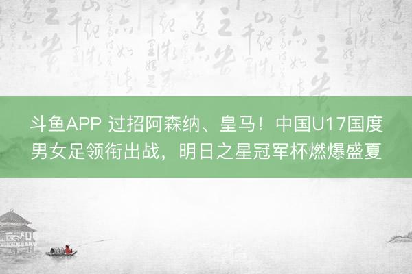 斗鱼APP 过招阿森纳、皇马！中国U17国度男女足领衔出战，明日之星冠军杯燃爆盛夏