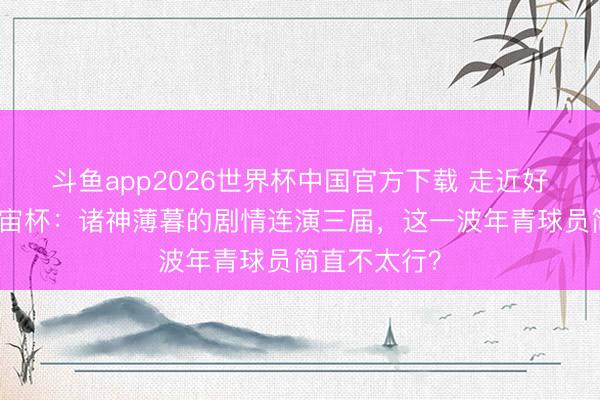 斗鱼app2026世界杯中国官方下载 走近好意思加墨宇宙杯：诸神薄暮的剧情连演三届，这一波年青球员简直不太行？