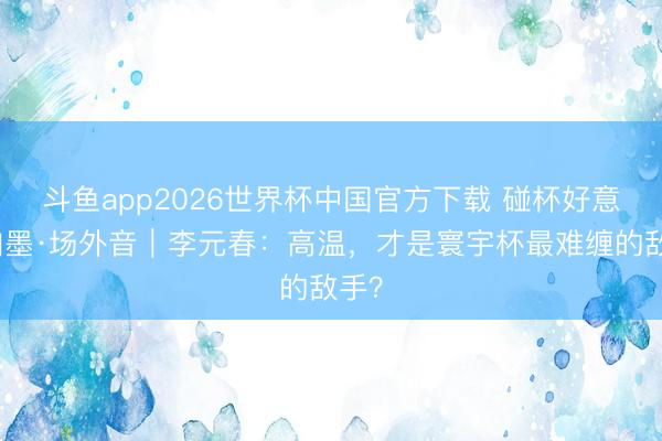 斗鱼app2026世界杯中国官方下载 碰杯好意思加墨·场外音｜李元春：高温，才是寰宇杯最难缠的敌手？