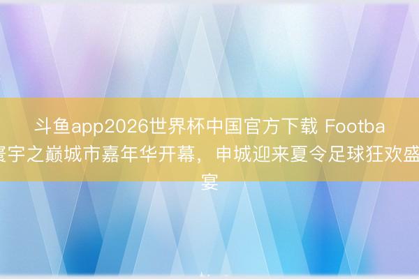 斗鱼app2026世界杯中国官方下载 Football寰宇之巅城市嘉年华开幕，申城迎来夏令足球狂欢盛宴
