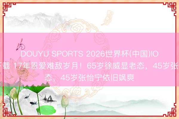 DOUYU SPORTS 2026世界杯(中国)IOS/安卓官方下载 17年恩爱难敌岁月！65岁徐威显老态，45岁张怡宁依旧飒爽
