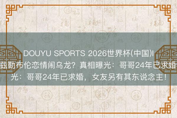 DOUYU SPORTS 2026世界杯(中国)IOS/安卓官方下载 迪亚兹勒布伦恋情闹乌龙？真相曝光：哥哥24年已求婚，女友另有其东说念主！