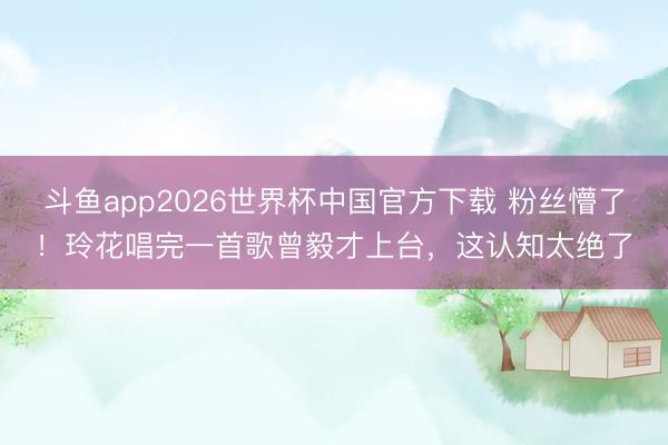斗鱼app2026世界杯中国官方下载 粉丝懵了！玲花唱完一首歌曾毅才上台，这认知太绝了