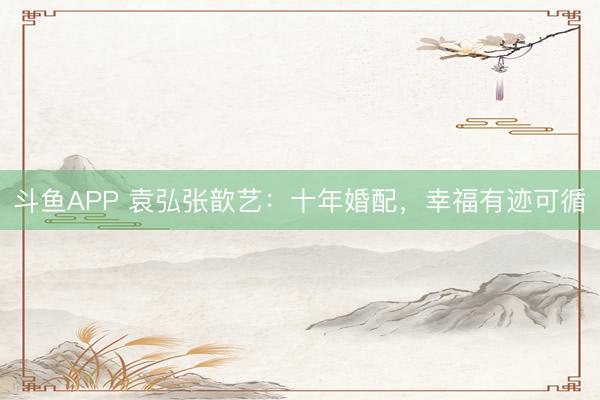 斗鱼APP 袁弘张歆艺:十年婚配,幸福有迹可循