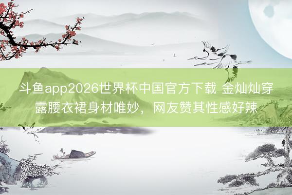 斗鱼app2026世界杯中国官方下载 金灿灿穿露腰衣裙身材唯妙，网友赞其性感好辣