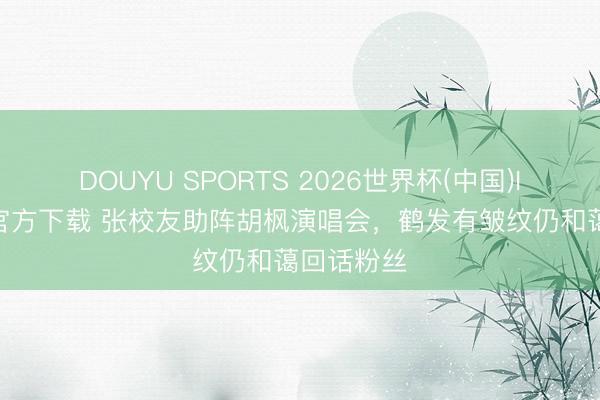 DOUYU SPORTS 2026世界杯(中国)IOS/安卓官方下载 张校友助阵胡枫演唱会，鹤发有皱纹仍和蔼回话粉丝