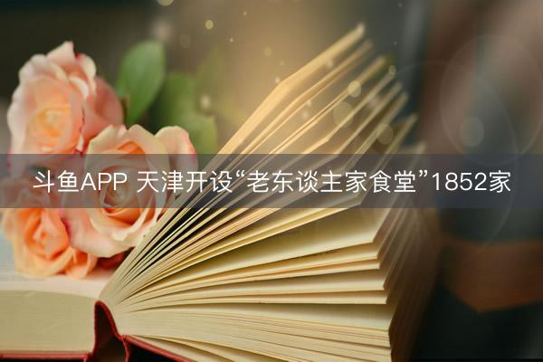 斗鱼APP 天津开设“老东谈主家食堂”1852家