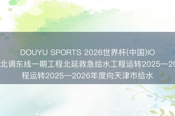 DOUYU SPORTS 2026世界杯(中国)IOS/安卓官方下载 南水北调东线一期工程北延救急给水工程运转2025—2026年度向天津市给水