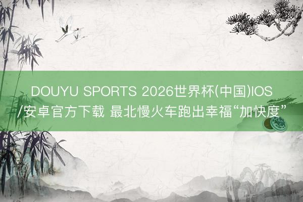 DOUYU SPORTS 2026世界杯(中国)IOS/安卓官方下载 最北慢火车跑出幸福“加快度”