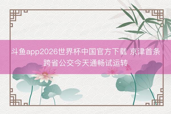 斗鱼app2026世界杯中国官方下载 京津首条跨省公交今天通畅试运转