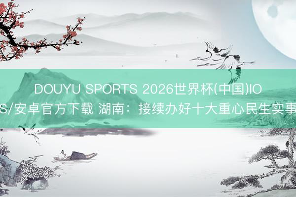 DOUYU SPORTS 2026世界杯(中国)IOS/安卓官方下载 湖南：接续办好十大重心民生实事