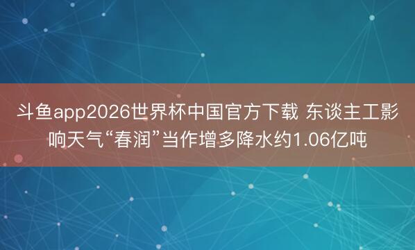 斗鱼app2026世界杯中国官方下载 东谈主工影响天气“春润”当作增多降水约1.06亿吨