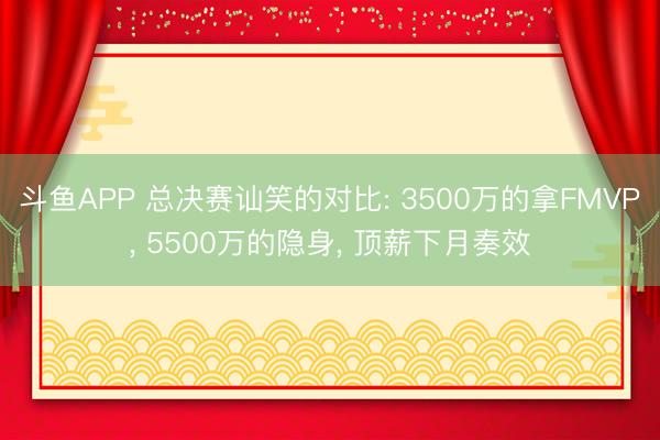 斗鱼APP 总决赛讪笑的对比: 3500万的拿FMVP， 5500万的隐身， 顶薪下月奏效