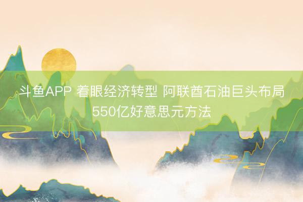 斗鱼APP 着眼经济转型 阿联酋石油巨头布局550亿好意思元方法