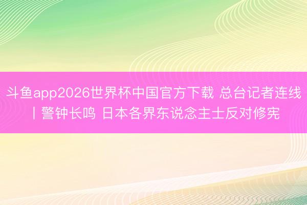 斗鱼app2026世界杯中国官方下载 总台记者连线丨警钟长鸣 日本各界东说念主士反对修宪