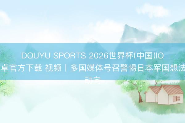 DOUYU SPORTS 2026世界杯(中国)IOS/安卓官方下载 视频丨多国媒体号召警惕日本军国想法动向