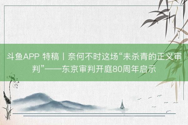 斗鱼APP 特稿丨奈何不时这场“未杀青的正义审判”——东京审判开庭80周年启示