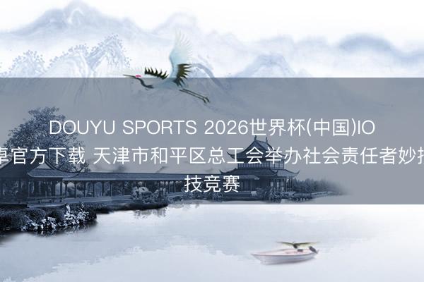 DOUYU SPORTS 2026世界杯(中国)IOS/安卓官方下载 天津市和平区总工会举办社会责任者妙技竞赛