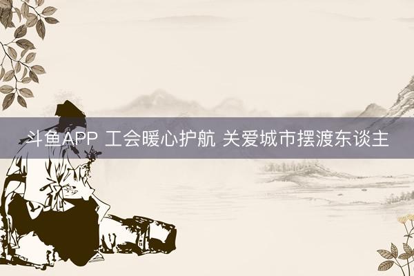 斗鱼APP 工会暖心护航 关爱城市摆渡东谈主