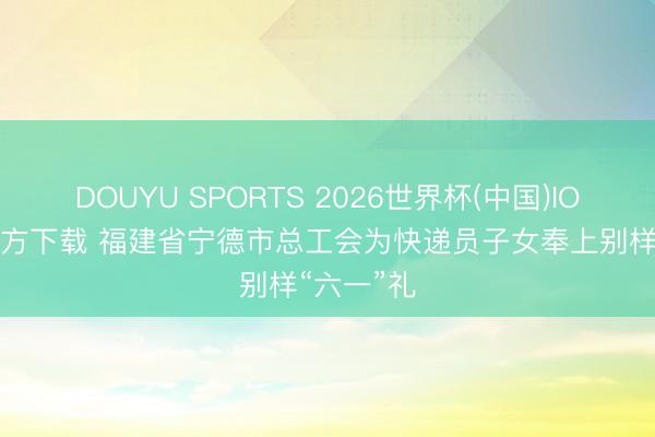 DOUYU SPORTS 2026世界杯(中国)IOS/安卓官方下载 福建省宁德市总工会为快递员子女奉上别样“六一”礼