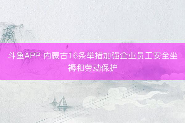 斗鱼APP 内蒙古16条举措加强企业员工安全坐褥和劳动保护