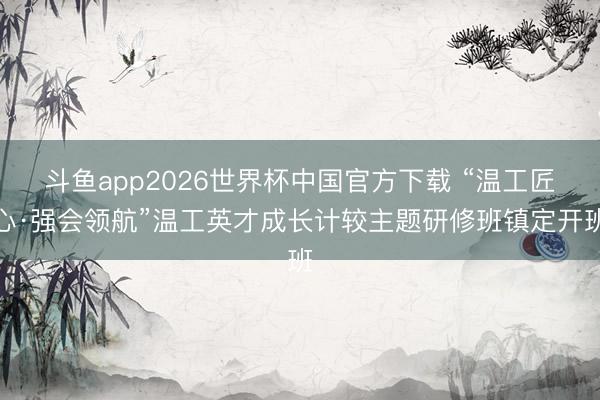 斗鱼app2026世界杯中国官方下载 “温工匠心·强会领航”温工英才成长计较主题研修班镇定开班