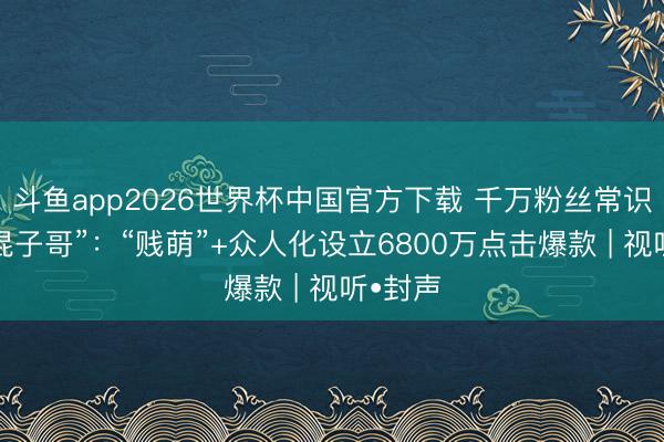 斗鱼app2026世界杯中国官方下载 千万粉丝常识博主“混子哥”：“贱萌”+众人化设立6800万点击爆款 | 视听•封声