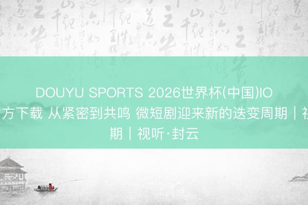 DOUYU SPORTS 2026世界杯(中国)IOS/安卓官方下载 从紧密到共鸣 微短剧迎来新的迭变周期｜视听·封云