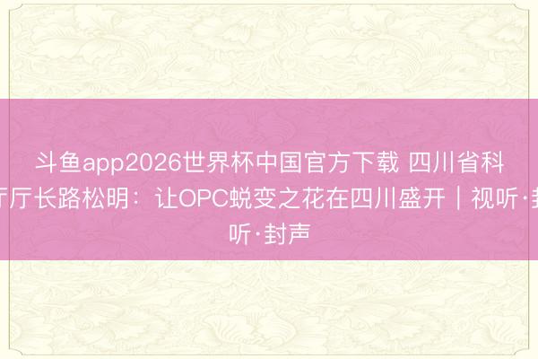 斗鱼app2026世界杯中国官方下载 四川省科技厅厅长路松明：让OPC蜕变之花在四川盛开｜视听·封声