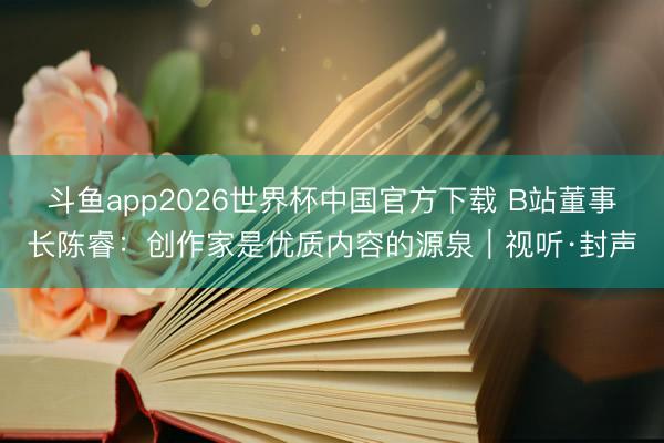 斗鱼app2026世界杯中国官方下载 B站董事长陈睿：创作家是优质内容的源泉｜视听·封声