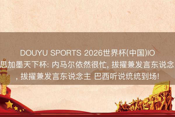 DOUYU SPORTS 2026世界杯(中国)IOS/安卓官方下载 好意思加墨天下杯: 内马尔依然很忙， 拔擢兼发言东说念主 巴西听说统统到场!