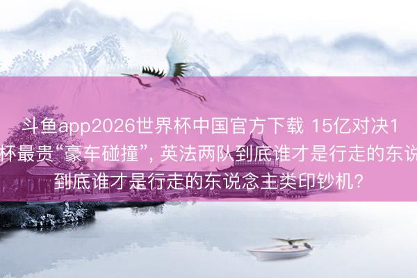 斗鱼app2026世界杯中国官方下载 15亿对决13亿! 2026全国杯最贵“豪车碰撞”， 英法两队到底谁才是行走的东说念主类印钞机?