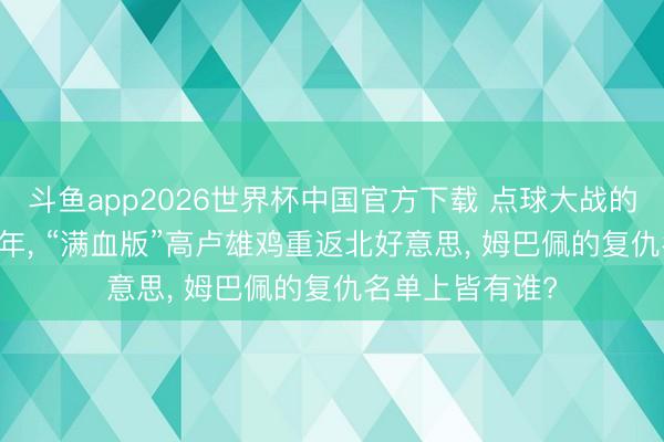 斗鱼app2026世界杯中国官方下载 点球大战的意难平! 时隔4年， “满血版”高卢雄鸡重返北好意思， 姆巴佩的复仇名单上皆有谁?