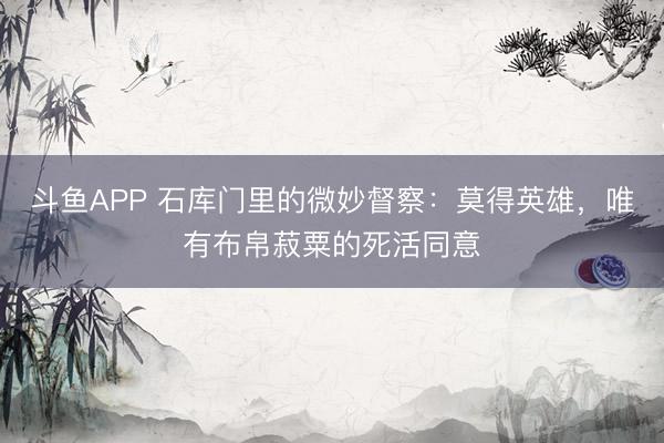 斗鱼APP 石库门里的微妙督察：莫得英雄，唯有布帛菽粟的死活同意