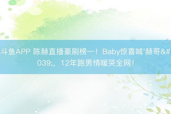 斗鱼APP 陈赫直播豪刷榜一！Baby惊喜喊'赫哥'，12年跑男情暖哭全网！