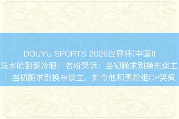DOUYU SPORTS 2026世界杯(中国)IOS/安卓官方下载 李晨被泼水呛到翻冷眼！老粉哭诉：当初跪求别换东谈主，如今他和黑粉组CP笑疯