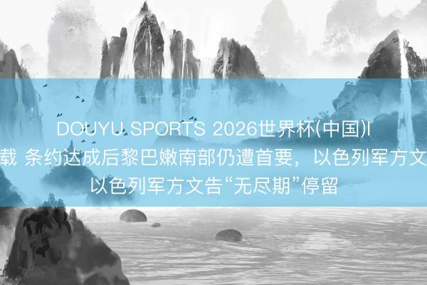 DOUYU SPORTS 2026世界杯(中国)IOS/安卓官方下载 条约达成后黎巴嫩南部仍遭首要，以色列军方文告“无尽期”停留