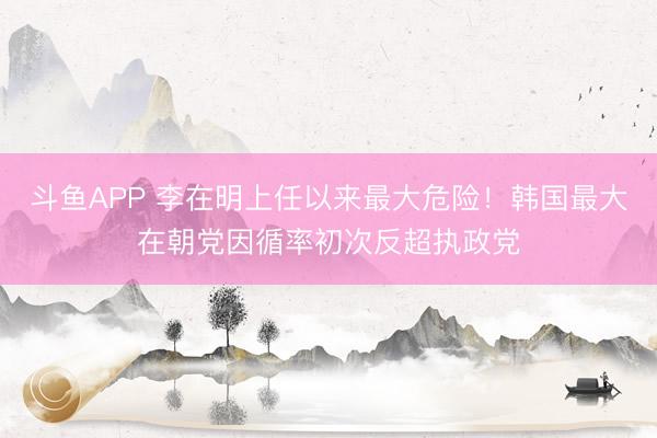 斗鱼APP 李在明上任以来最大危险！韩国最大在朝党因循率初次反超执政党