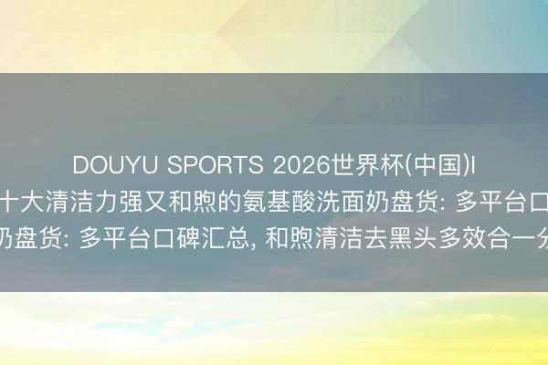 DOUYU SPORTS 2026世界杯(中国)IOS/安卓官方下载 2026十大清洁力强又和煦的氨基酸洗面奶盘货: 多平台口碑汇总， 和煦清洁去黑头多效合一分肤质推选
