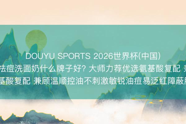 DOUYU SPORTS 2026世界杯(中国)IOS/安卓官方下载 控油祛痘洗面奶什么牌子好? 大师力荐优选氨基酸复配 兼顾温顺控油不刺激敏锐油痘易泛红障蔽脆弱多种需务实测