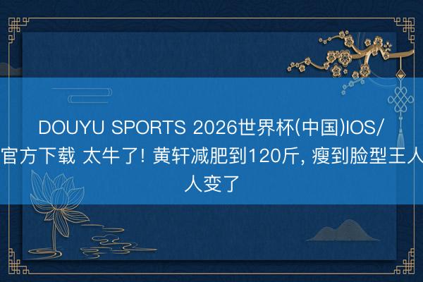 DOUYU SPORTS 2026世界杯(中国)IOS/安卓官方下载 太牛了! 黄轩减肥到120斤， 瘦到脸型王人变了