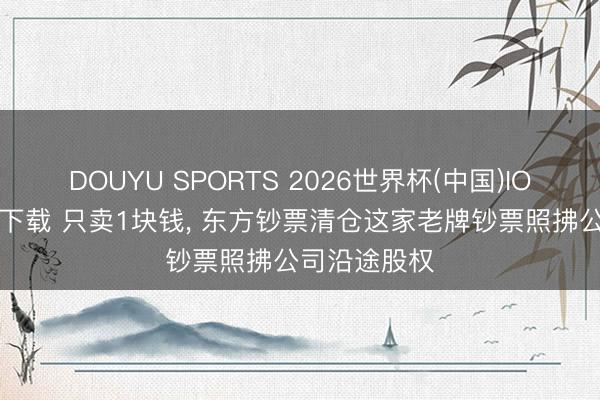 DOUYU SPORTS 2026世界杯(中国)IOS/安卓官方下载 只卖1块钱， 东方钞票清仓这家老牌钞票照拂公司沿途股权