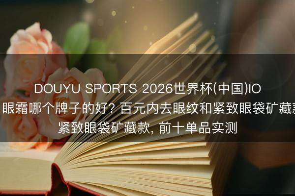 DOUYU SPORTS 2026世界杯(中国)IOS/安卓官方下载 眼霜哪个牌子的好? 百元内去眼纹和紧致眼袋矿藏款， 前十单品实测