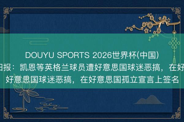 DOUYU SPORTS 2026世界杯(中国)IOS/安卓官方下载 太阳报：凯恩等英格兰球员遭好意思国球迷恶搞，在好意思国孤立宣言上签名