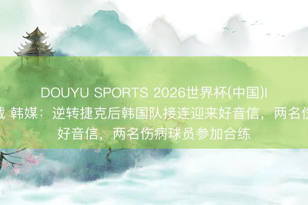 DOUYU SPORTS 2026世界杯(中国)IOS/安卓官方下载 韩媒：逆转捷克后韩国队接连迎来好音信，两名伤病球员参加合练