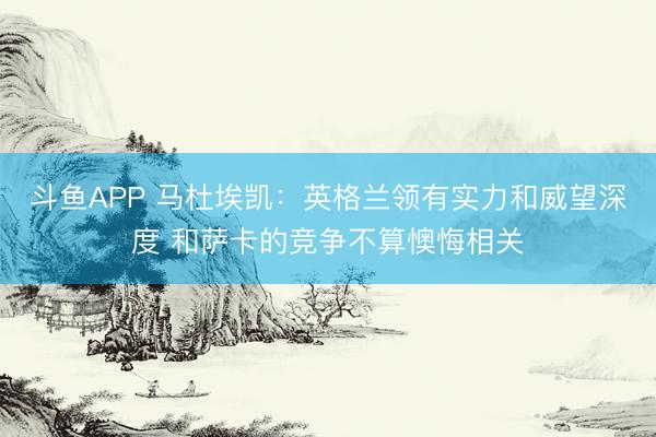 斗鱼APP 马杜埃凯：英格兰领有实力和威望深度 和萨卡的竞争不算懊悔相关