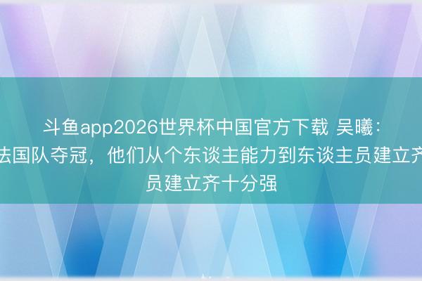 斗鱼app2026世界杯中国官方下载 吴曦：我瞻望法国队夺冠，他们从个东谈主能力到东谈主员建立齐十分强