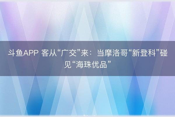 斗鱼APP 客从“广交”来：当摩洛哥“新登科”碰见“海珠优品”