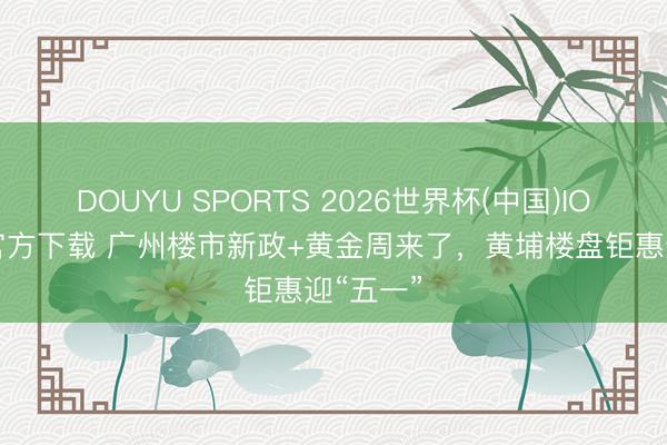 DOUYU SPORTS 2026世界杯(中国)IOS/安卓官方下载 广州楼市新政+黄金周来了，黄埔楼盘钜惠迎“五一”